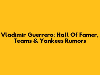 Vladimir Guerrero: Hall Of Famer, Teams & Yankees Rumors