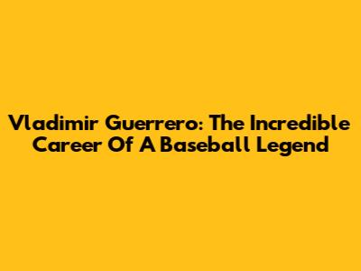 Vladimir Guerrero: The Incredible Career Of A Baseball Legend