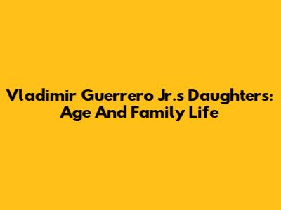 Vladimir Guerrero Jr.'s Daughters: Age And Family Life