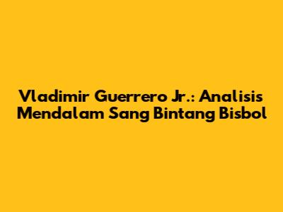 Vladimir Guerrero Jr.: Analisis Mendalam Sang Bintang Bisbol