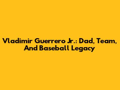 Vladimir Guerrero Jr.: Dad, Team, And Baseball Legacy