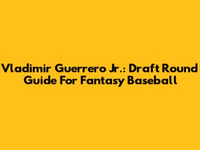 Vladimir Guerrero Jr.: Draft Round Guide For Fantasy Baseball
