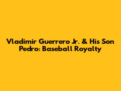 Vladimir Guerrero Jr. & His Son Pedro: Baseball Royalty