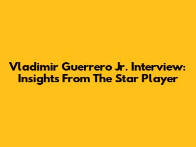 Vladimir Guerrero Jr. Interview: Insights From The Star Player