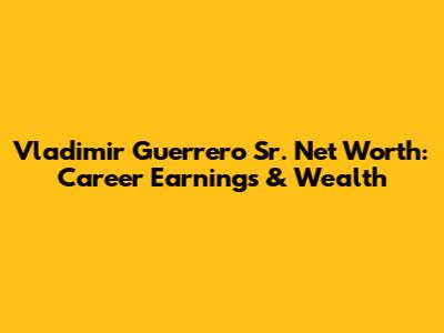 Vladimir Guerrero Sr. Net Worth: Career Earnings & Wealth