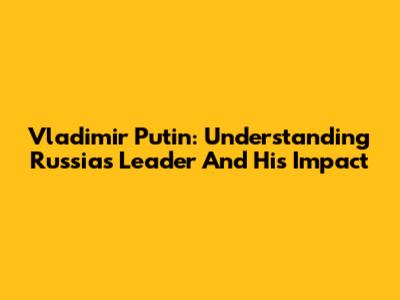 Vladimir Putin: Understanding Russia's Leader And His Impact