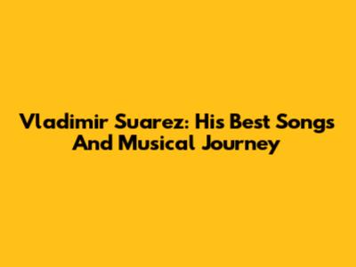 Vladimir Suarez: His Best Songs And Musical Journey