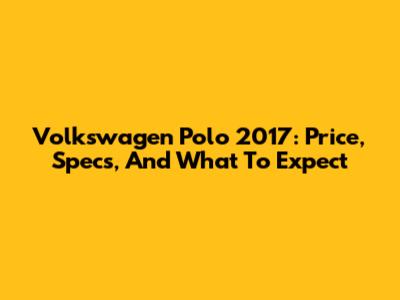 Volkswagen Polo 2017: Price, Specs, And What To Expect