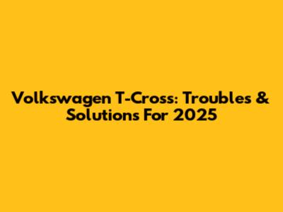 Volkswagen T-Cross: Troubles & Solutions For 2025