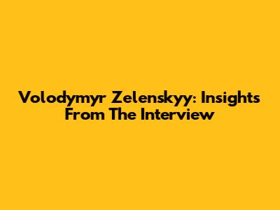 Volodymyr Zelenskyy: Insights From The Interview