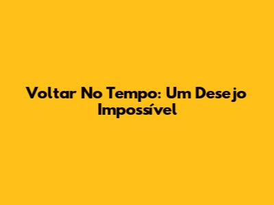 Voltar No Tempo: Um Desejo Impossível
