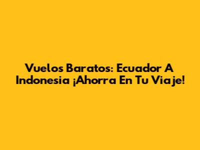 Vuelos Baratos: Ecuador A Indonesia ¡Ahorra En Tu Viaje!