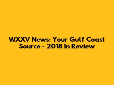 WXXV News: Your Gulf Coast Source - 2018 In Review