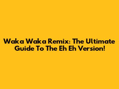 Waka Waka Remix: The Ultimate Guide To The Eh Eh Version!