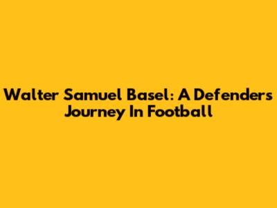 Walter Samuel Basel: A Defender's Journey In Football