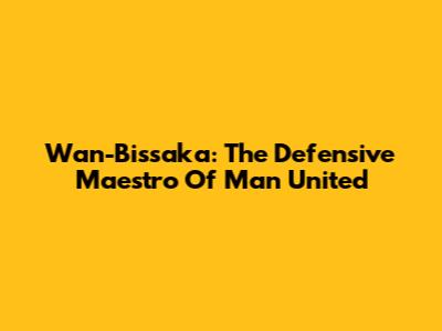 Wan-Bissaka: The Defensive Maestro Of Man United