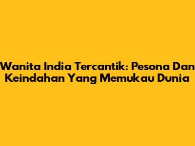 Wanita India Tercantik: Pesona Dan Keindahan Yang Memukau Dunia