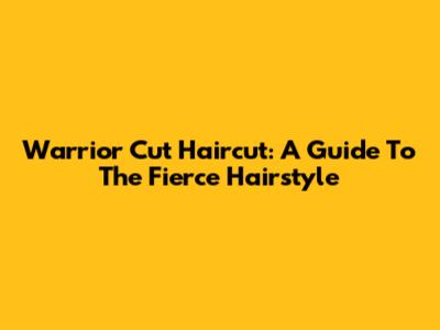 Warrior Cut Haircut: A Guide To The Fierce Hairstyle