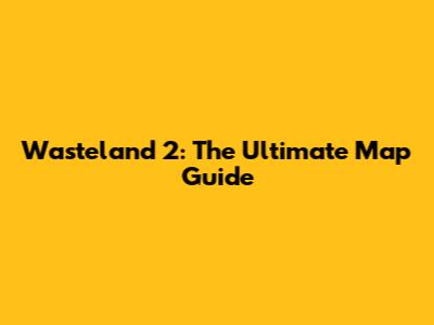 Wasteland 2: The Ultimate Map Guide