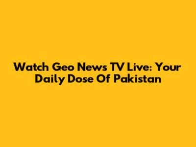 Watch Geo News TV Live: Your Daily Dose Of Pakistan