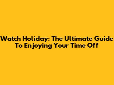 Watch Holiday: The Ultimate Guide To Enjoying Your Time Off