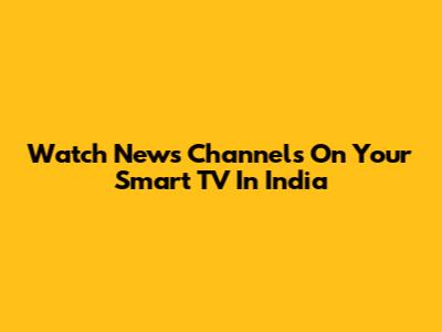 Watch News Channels On Your Smart TV In India