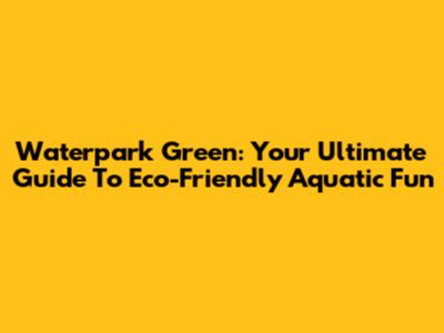 Waterpark Green: Your Ultimate Guide To Eco-Friendly Aquatic Fun