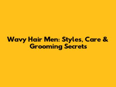 Wavy Hair Men: Styles, Care & Grooming Secrets