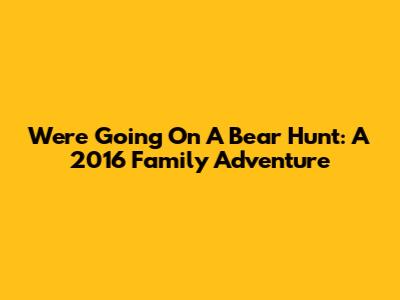 We're Going On A Bear Hunt: A 2016 Family Adventure