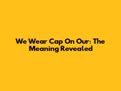 We Wear Cap On Our: The Meaning Revealed