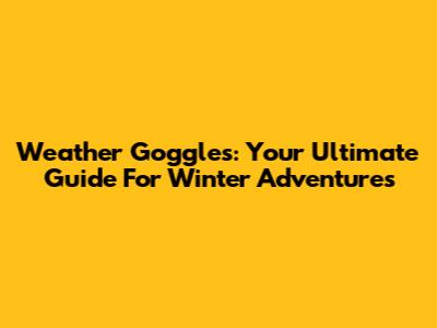 Weather Goggles: Your Ultimate Guide For Winter Adventures