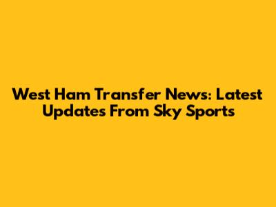 West Ham Transfer News: Latest Updates From Sky Sports