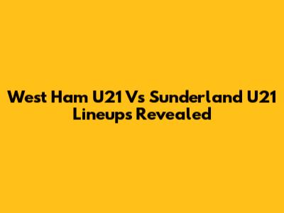 West Ham U21 Vs Sunderland U21 Lineups Revealed