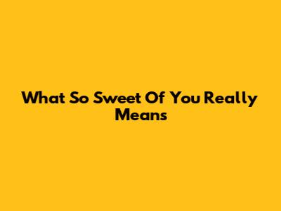 What 'So Sweet Of You' Really Means