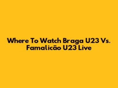 Where To Watch Braga U23 Vs. Famalicão U23 Live
