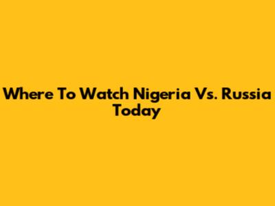 Where To Watch Nigeria Vs. Russia Today