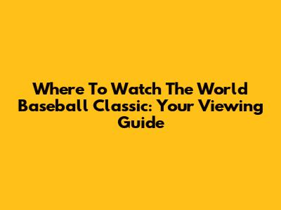 Where To Watch The World Baseball Classic: Your Viewing Guide