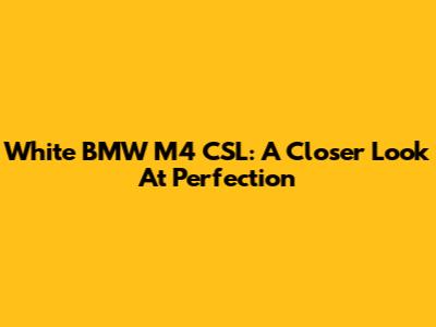 White BMW M4 CSL: A Closer Look At Perfection
