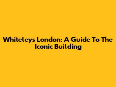 Whiteleys London: A Guide To The Iconic Building