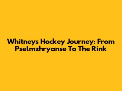 Whitney's Hockey Journey: From Pselmzhryanse To The Rink