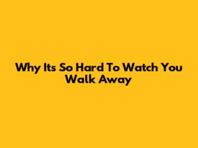 Why It's So Hard To Watch You Walk Away