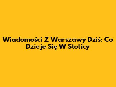 Wiadomości Z Warszawy Dziś: Co Dzieje Się W Stolicy