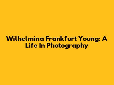 Wilhelmina Frankfurt Young: A Life In Photography