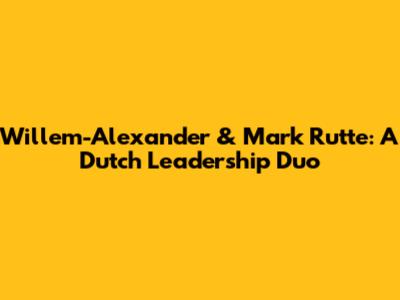 Willem-Alexander & Mark Rutte: A Dutch Leadership Duo