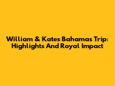 William & Kate's Bahamas Trip: Highlights And Royal Impact