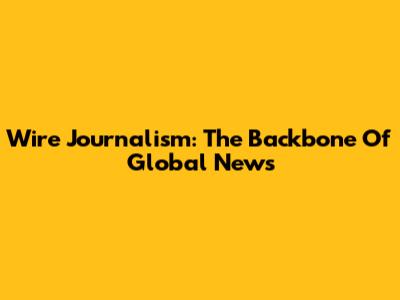 Wire Journalism: The Backbone Of Global News