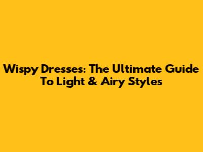 Wispy Dresses: The Ultimate Guide To Light & Airy Styles