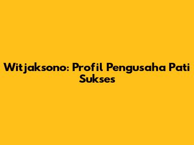 Witjaksono: Profil Pengusaha Pati Sukses