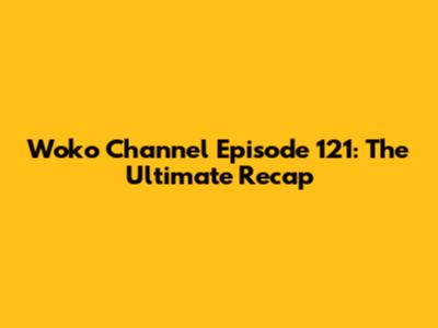 Woko Channel Episode 121: The Ultimate Recap