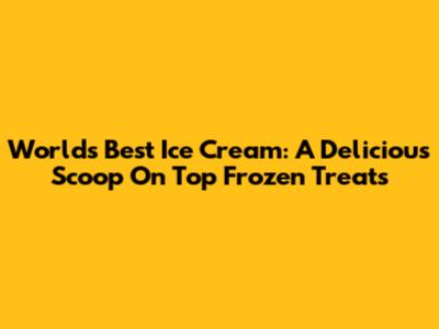 World's Best Ice Cream: A Delicious Scoop On Top Frozen Treats